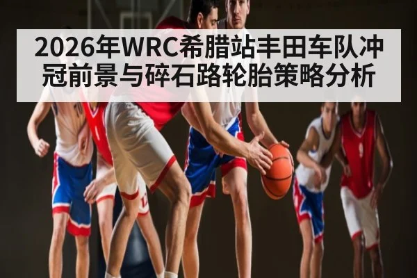 2026年WRC希腊站丰田车队冲冠前景与碎石路轮胎策略分析