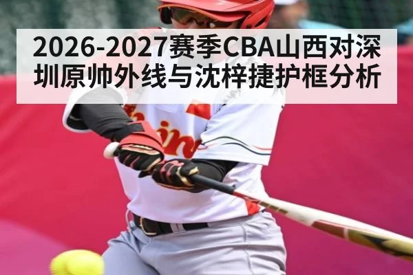 2026-2027赛季CBA山西对深圳原帅外线与沈梓捷护框分析